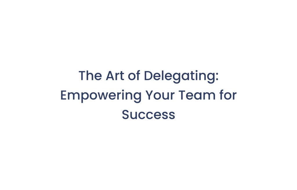 The Art of Delegating: Empowering Your Team for Success